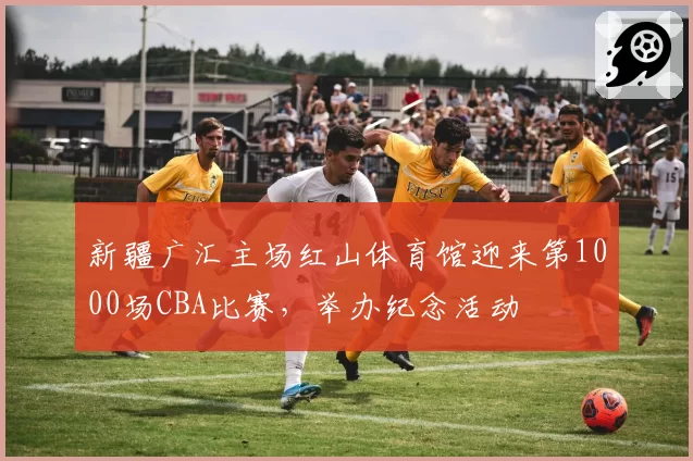 新疆广汇主场红山体育馆迎来第1000场CBA比赛，举办纪念活动