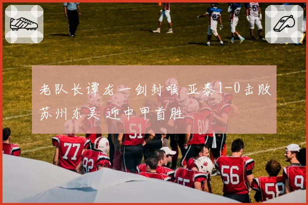 老队长谭龙一剑封喉 亚泰1-0击败苏州东吴 迎中甲首胜