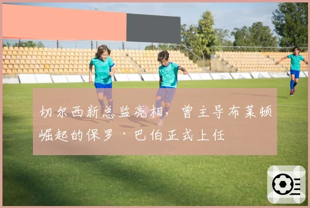 切尔西新总监亮相，曾主导布莱顿崛起的保罗·巴伯正式上任