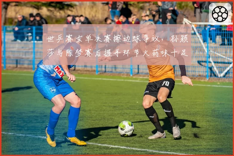世乒赛女单决赛擦边球争议，孙颖莎与陈梦赛后握手环节火药味十足