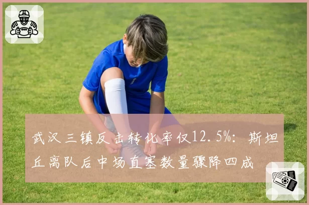 武汉三镇反击转化率仅12.5%：斯坦丘离队后中场直塞数量骤降四成