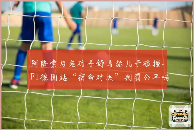 阿隆索与老对手舒马赫儿子碰撞，F1德国站“宿命对决”判罚公平吗？