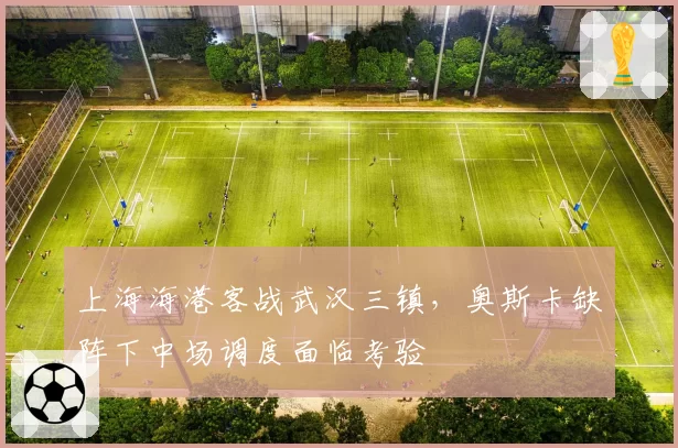 上海海港客战武汉三镇，奥斯卡缺阵下中场调度面临考验
