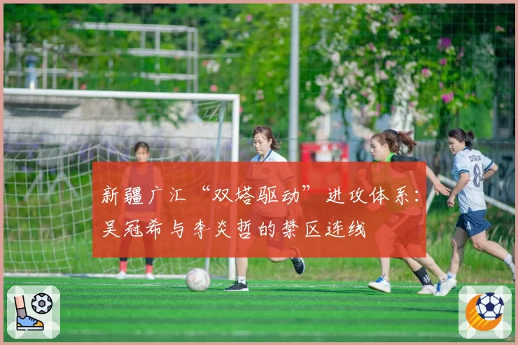 新疆广汇“双塔驱动”进攻体系：吴冠希与李炎哲的禁区连线